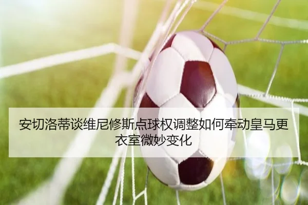 安切洛蒂谈维尼修斯点球权调整如何牵动皇马更衣室微妙变化
