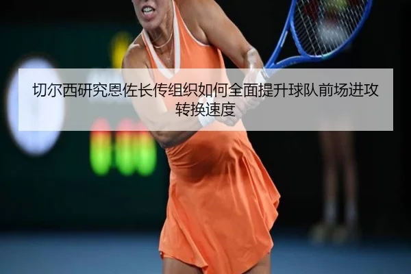 切尔西研究恩佐长传组织如何全面提升球队前场进攻转换速度